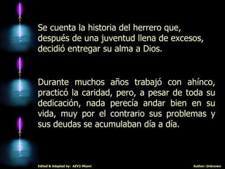 Se cuenta la historia del herrero que, después de una juventud llena de excesos, decidió entregar su alma a Dios. Durante muchos años trabajó con ahínco, practicó la caridad, pero, a pesar de toda su dedicación, nada perecía andar bien en su vida, muy por el contrario sus problemas y sus deudas se acumulaban día a día. 