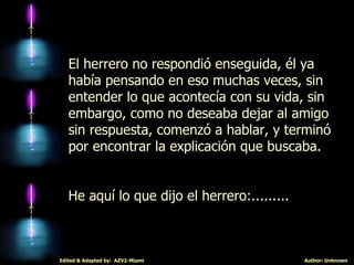 El herrero no respondió enseguida, él ya había pensando en eso muchas veces, sin entender lo que acontecía con su vida, sin embargo, como no deseaba dejar al amigo sin respuesta, comenzó a hablar, y terminó por encontrar la explicación que buscaba.  He aquí lo que dijo el herrero:......... 