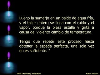 Luego la sumerjo en un balde de agua fría, y el taller entero se llena con el ruido y el vapor, porque la pieza estalla y grita a causa del violento cambio de temperatura.  Tengo que repetir este proceso hasta obtener la espada perfecta, una sola vez no es suficiente. " 