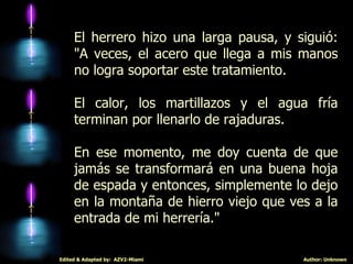 El herrero hizo una larga pausa, y siguió: "A veces, el acero que llega a mis manos no logra soportar este tratamiento.  El calor, los martillazos y el agua fría terminan por llenarlo de rajaduras.  En ese momento, me doy cuenta de que jamás se transformará en una buena hoja de espada y entonces, simplemente lo dejo en la montaña de hierro viejo que ves a la entrada de mi herrería." 