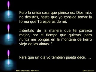 Pero la única cosa que pienso es: Dios mío, no desistas, hasta que yo consiga tomar la forma que Tú esperas de mí.  Inténtalo de la manera que te parezca mejor, por el tiempo que quieras, pero nunca me pongas en la montaña de fierro viejo de las almas. " Para que un dia yo tambien pueda decir..... 