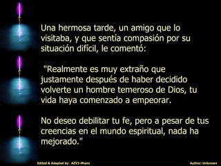 Una hermosa tarde, un amigo que lo visitaba, y que sentía compasión por su situación difícil, le comentó: "Realmente es muy extraño que justamente después de haber decidido volverte un hombre temeroso de Dios, tu vida haya comenzado a empeorar.  No deseo debilitar tu fe, pero a pesar de tus creencias en el mundo espiritual, nada ha mejorado." 