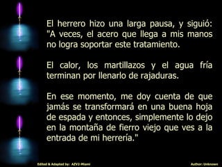 El herrero hizo una larga pausa, y siguió: "A veces, el acero que llega a mis manos no logra soportar este tratamiento.  El calor, los martillazos y el agua fría terminan por llenarlo de rajaduras.  En ese momento, me doy cuenta de que jamás se transformará en una buena hoja de espada y entonces, simplemente lo dejo en la montaña de fierro viejo que ves a la entrada de mi herrería." 
