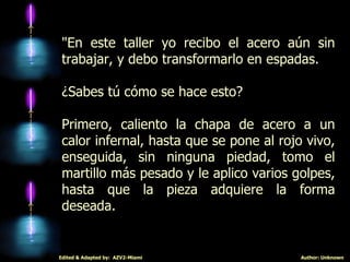 "En este taller yo recibo el acero aún sin trabajar, y debo transformarlo en espadas. ¿Sabes tú cómo se hace esto? Primero, caliento la chapa de acero a un calor infernal, hasta que se pone al rojo vivo, enseguida, sin ninguna piedad, tomo el martillo más pesado y le aplico varios golpes, hasta que la pieza adquiere la forma deseada.  