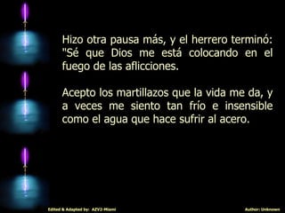 Hizo otra pausa más, y el herrero terminó: "Sé que Dios me está colocando en el fuego de las aflicciones.  Acepto los martillazos que la vida me da, y a veces me siento tan frío e insensible como el agua que hace sufrir al acero. 