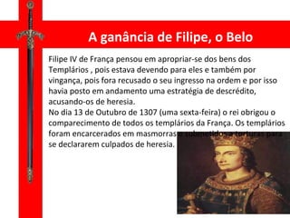 A ganância de Filipe, o Belo Filipe IV de França pensou em apropriar-se dos bens dos Templários , pois estava devendo para eles e também por vingança, pois fora recusado o seu ingresso na ordem e por isso havia posto em andamento uma estratégia de descrédito, acusando-os de heresia. No dia 13 de Outubro de 1307 (uma sexta-feira) o rei obrigou o comparecimento de todos os templários da França. Os templários foram encarcerados em masmorras e submetidos a torturas para se declararem culpados de heresia. 