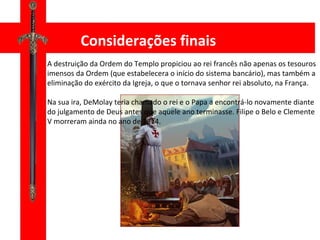 Considerações finais A destruição da Ordem do Templo propiciou ao rei francês não apenas os tesouros imensos da Ordem (que estabelecera o início do sistema bancário), mas também a eliminação do exército da Igreja, o que o tornava senhor rei absoluto, na França. Na sua ira, DeMolay teria chamado o rei e o Papa a encontrá-lo novamente diante do julgamento de Deus antes que aquele ano terminasse. Filipe o Belo e Clemente V morreram ainda no ano de 1314. 