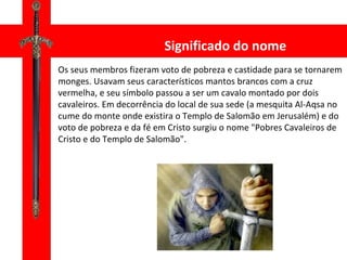 Significado do nome Os seus membros fizeram voto de pobreza e castidade para se tornarem monges. Usavam seus característicos mantos brancos com a cruz vermelha, e seu símbolo passou a ser um cavalo montado por dois cavaleiros. Em decorrência do local de sua sede (a mesquita Al-Aqsa no cume do monte onde existira o Templo de Salomão em Jerusalém) e do voto de pobreza e da fé em Cristo surgiu o nome "Pobres Cavaleiros de Cristo e do Templo de Salomão". 