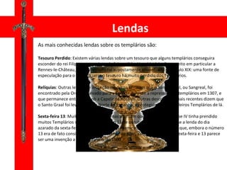 Lendas As mais conhecidas lendas sobre os templários são: Tesouro Perdido : Existem várias lendas sobre um tesouro que alguns templários conseguira esconder do rei Filipe e que mais tarde foi perdido. Uma história diz respeito em particular a Rennes-le-Château, onde o tesouro foi supostamente encontrado no século XIX: uma fonte de especulação para o tesouro seria o tesouro há muito perdido dos Templários. Relíquias : Outras lendas de invenção moderna afirmam que o Santo Graal, ou Sangreal, foi encontrado pela Ordem e levado para a Escócia durante a repressão dos templários em 1307, e que permanece enterrada sob a Capela de Rosslyn. Outras descobertas mais recentes dizem que o Santo Graal foi levado para o Norte de Espanha, e protegido pelos Cavaleiros Templários de lá. Sexta-feira 13 : Muitas histórias modernas afirmam que, quando o rei Filipe IV tinha prendido muitos Templários simultaneamente em 13 de outubro de 1307, iniciou-se a lenda do dia azarado da sexta-feira 13. No entanto, um exame mais detalhado mostra que, embora o número 13 era de fato considerado historicamente de azar, a associação real da sexta-feira e 13 parece ser uma invenção a partir do início de 1900 