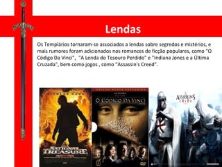 Os Templários tornaram-se associados a lendas sobre segredos e mistérios, e mais rumores foram adicionados nos romances de ficção populares, como “O Código Da Vinci”,  "A Lenda do Tesouro Perdido" e "Indiana Jones e a Última Cruzada", bem como jogos , como “Assassin's Creed”. Lendas 