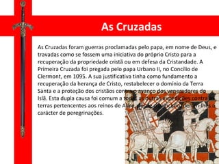 As Cruzadas As Cruzadas foram guerras proclamadas pelo papa, em nome de Deus, e travadas como se fossem uma iniciativa do próprio Cristo para a recuperação da propriedade cristã ou em defesa da Cristandade. A Primeira Cruzada foi pregada pelo papa Urbano II, no Concílio de Clermont, em 1095. A sua justificativa tinha como fundamento a recuperação da herança de Cristo, restabelecer o domínio da Terra Santa e a proteção dos cristãos contra o avanço dos veneradores do Islã. Esta dupla causa foi comum a todas as outras expedições contra as terras pertencentes aos reinos de Alá e, desde o princípio, deram-lhes o carácter de peregrinações. 