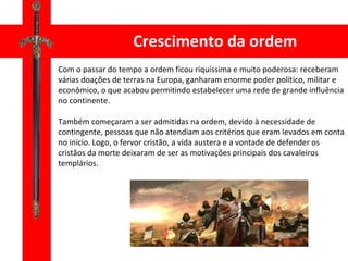 Crescimento da ordem Com o passar do tempo a ordem ficou riquíssima e muito poderosa: receberam várias doações de terras na Europa, ganharam enorme poder político, militar e econômico, o que acabou permitindo estabelecer uma rede de grande influência no continente. Também começaram a ser admitidas na ordem, devido à necessidade de contingente, pessoas que não atendiam aos critérios que eram levados em conta no início. Logo, o fervor cristão, a vida austera e a vontade de defender os cristãos da morte deixaram de ser as motivações principais dos cavaleiros templários. 