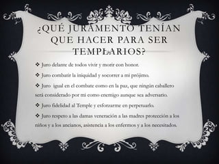 ¿QUÉ JURAMENTO TENÍAN
QUE HACER PARA SER
TEMPLARIOS?
 Juro delante de todos vivir y morir con honor.
 Juro combatir la iniquidad y socorrer a mi prójimo.
 Juro igual en el combate como en la paz, que ningún caballero
será considerado por mi como enemigo aunque sea adversario.
 Juro fidelidad al Temple y esforzarme en perpetuarlo.
 Juro respeto a las damas veneración a las madres protección a los
niños y a los ancianos, asistencia a los enfermos y a los necesitados.
 