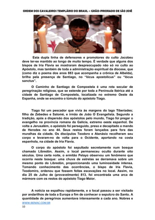ORDEM DOS CAVALEIROS TEMPLÁRIO DO BRASIL – GRÃO-PRIORADO DE SÃO JOSÉ
WWW.IBEMAC.COM.BR
10
Esta dupla linha de defensores e promotores do culto Jacobeu
deve ter-se mantido ao longo de muito tempo. É verdade que alguns dos
bispos de Iria Flavia se mostraram despreocupado não só no culto ao
Apóstolo, mas também de toda a administração espiritual da diocese, que
(como diz o poema dos anos 883 que acompanha a crônica de Albelda),
brilha pela presença de Santiago, no “lócus apostolicus” ou “lócus
sanctus”.
O Caminho de Santiago de Compostela é uma rota secular de
peregrinação religiosa, que se estende por toda a Península Ibérica até a
cidade de Santiago de Compostela, localizada no extremo Oeste da
Espanha, onde se encontra o túmulo do apóstolo Tiago.
Tiago foi um pescador que vivia às margens do lago Tiberíades;
filho de Zebedeo e Salomé, e irmão de João O Evangelista. Segundo a
tradição, após a dispersão dos apóstolos pelo mundo, Tiago foi pregar o
evangelho na província romana da Galícia, extremo oeste espanhol. De
volta a Jerusalém, o apóstolo foi perseguido, preso e decapitado a mando
de Herodes no ano 44. Seus restos foram lançados para fora das
muralhas da cidade. Os discípulos Teodoro e Atanásio recolheram seu
corpo e levaram-no de volta para o Ocidente, aportando na costa
espanhola, na cidade de Iria Flavia.
O corpo do apóstolo foi sepultado secretamente num bosque
chamado Libredón. Assim, o local permaneceu oculto durante oito
séculos. Uma certa noite, o ermitão Pelayo observou um fenômeno que
ocorria neste bosque: uma chuva de estrelas se derramava sobre um
mesmo ponto do Libredón, proporcionando uma luminosidade intensa.
Tomando conhecimento das ocorrências, o bispo de Iria Flavia,
Teodomiro, ordenou que fossem feitas escavações no local. Assim, no
dia 25 de Julho de (provavelmente) 813, foi encontrada uma arca de
mármore com os restos do apóstolo Tiago Maior.
A notícia se espalhou rapidamente, e o local passou a ser visitado
por andarilhos de toda a Europa a fim de conhecer o sepulcro do Santo. A
quantidade de peregrinos aumentava intensamente a cada ano. Nobres e
 