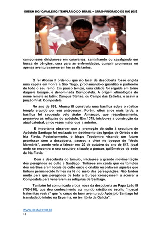 ORDEM DOS CAVALEIROS TEMPLÁRIO DO BRASIL – GRÃO-PRIORADO DE SÃO JOSÉ
WWW.IBEMAC.COM.BR
11
camponeses dirigiam-se em caravanas, caminhando ou cavalgando em
busca de bênçãos, cura para as enfermidades, cumprir promessas ou
apenas aventuravam-se em terras distantes.
O rei Afonso II ordenou que no local da descoberta fosse erigida
uma capela em honra a São Tiago, proclamando-o guardião e padroeiro
de todo o seu reino. Em pouco tempo, uma cidade foi erguida em torno
daquele bosque, e denominada Compostela. A origem etimológica do
nome remete ao latim: Campus Stellae, ou Campo das Estrelas, e assim a
junção final: Compostela.
No ano de 899, Afonso III construiu uma basílica sobre o rústico
templo erguido por seu antecessor. Porém, oitos anos mais tarde, a
basílica foi saqueada pelo árabe Almanzor, que respeitosamente,
preservou as relíquias do apóstolo. Em 1075, iniciou-se a construção da
atual catedral, cinco vezes maior que a anterior.
É importante observar que a promoção do culto à sepultura de
Apóstolo Santiago foi realizada em detrimento das Igrejas de Oviedo e de
Iria Flavia. Posteriormente, o bispo Teodomiro visando um futuro
promissor com a descoberta, passou a viver no bosque de “Arcis
Marmáris”, aonde veio a falecer em 20 de outubro do ano de 847, local
onde se encontra o seu sepulcro situado a poucos quilômetros de sede
de Iria Flavia
Com a descoberta do tumulo, iniciou-se a grande movimentação
dos peregrinos ao culto a Santiago. Tinha-se em conta que os túmulos
dos mártires eram locais de culto onde o cristão recordavam aqueles que
tinham permanecido firmes na fé no meio das perseguições. Não tardou
muito para que peregrinos de toda a Europa começassem a acorrer a
Compostela para venerarem as relíquias de Santiago.
Também foi comunicada a boa nova da descoberta ao Papa Leão III
(795-816), que deu conhecimento ao mundo cristão no escrito “noscat
fraternitas vestra” que “o corpo do bem aventurado Apóstolo Santiago foi
transladado inteiro na Espanha, no território da Galicia”.
 