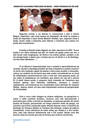 ORDEM DOS CAVALEIROS TEMPLÁRIO DO BRASIL – GRÃO-PRIORADO DE SÃO JOSÉ
WWW.IBEMAC.COM.BR
12
Segundo consta, o rei Afonso II, comunicaria o fato a Carlos
Magno, imperador, cuja corte estava em Aquisgrán, de onde se origina a
lenda do Imperador e seus heróis Martell e Roldán, que, segundo conta à
lenda, foram então à Espanha para libertar o Caminho que estava em
poder dos muçulmanos.
O poeta e filosofo árabe Algazal, de Jaén, descreve em 845: “A sua
kaaba é um ídolo colossal que têm no centro da igreja; juram por ele, e
dos locais mais longínquos, de Roma e de outros países, acodem a ele
em peregrinação e dizem que a tumba que se vê dentro é a de Santiago,
um dos doze Apóstolos ...”.
O rei Afonso II impressionado com o achado e aproveitando-se da
ocasião, declara a Santiago protetor de toda a Espanha e manda construir
no local uma modesta capela de pedras e barro para acolher o mausoléu,
coloca um oratório de tal forma que este acaba convertendo-se no local
de celebrações comunicando-se com a nave por uma pequena porta, ao
seu redor se estabeleceu um cemitério, que esteve em uso até o século
XI. A partir desse ponto, o pequeno local chamado de Tamarisco que
contava apenas com trezentos habitantes, começou a crescer
rapidamente, convertendo-se em Compostela nome derivado de Campus
Stellae. Nascia, assim, um dos mais importantes centros de peregrinação
da Cristandade.
Com o novo culto chegam às ordens religiosas, os peregrinos e,
sobre o velho caminho druídico, recria-se uma rota atravessando a
península para visitar o túmulo do Apóstolo, as pessoas partiam de vários
pontos da Europa, percorrendo um longo caminho cheio de perigo, um
caminho que ficaria conhecido pelos séculos futuros como o Caminho de
Santiago do Campus Stellae ou Campos das Estrelas, origem da palavra
Compostela, numa referência às luzes vistas por Pelayo e à Via Láctea,
pois, esta rota situa-se diretamente sob a Via Láctea. Sendo uma das
poucas rotas do mundo que não se formou por motivos comerciais.
 