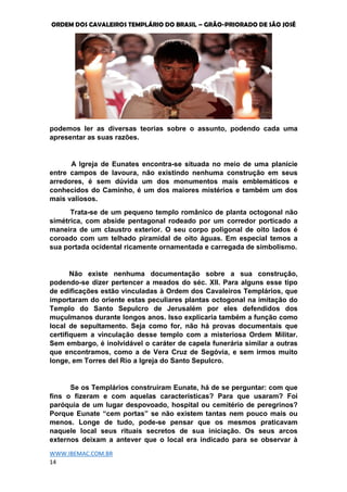 ORDEM DOS CAVALEIROS TEMPLÁRIO DO BRASIL – GRÃO-PRIORADO DE SÃO JOSÉ
WWW.IBEMAC.COM.BR
14
podemos ler as diversas teorias sobre o assunto, podendo cada uma
apresentar as suas razões.
A Igreja de Eunates encontra-se situada no meio de uma planície
entre campos de lavoura, não existindo nenhuma construção em seus
arredores, é sem dúvida um dos monumentos mais emblemáticos e
conhecidos do Caminho, é um dos maiores mistérios e também um dos
mais valiosos.
Trata-se de um pequeno templo românico de planta octogonal não
simétrica, com abside pentagonal rodeado por um corredor porticado a
maneira de um claustro exterior. O seu corpo poligonal de oito lados é
coroado com um telhado piramidal de oito águas. Em especial temos a
sua portada ocidental ricamente ornamentada e carregada de simbolismo.
Não existe nenhuma documentação sobre a sua construção,
podendo-se dizer pertencer a meados do séc. XII. Para alguns esse tipo
de edificações estão vinculadas à Ordem dos Cavaleiros Templários, que
importaram do oriente estas peculiares plantas octogonal na imitação do
Templo do Santo Sepulcro de Jerusalém por eles defendidos dos
muçulmanos durante longos anos. Isso explicaria também a função como
local de sepultamento. Seja como for, não há provas documentais que
certifiquem a vinculação desse templo com a misteriosa Ordem Militar.
Sem embargo, é inolvidável o caráter de capela funerária similar a outras
que encontramos, como a de Vera Cruz de Segóvia, e sem irmos muito
longe, em Torres del Rio a Igreja do Santo Sepulcro.
Se os Templários construíram Eunate, há de se perguntar: com que
fins o fizeram e com aquelas características? Para que usaram? Foi
paróquia de um lugar despovoado, hospital ou cemitério de peregrinos?
Porque Eunate “cem portas” se não existem tantas nem pouco mais ou
menos. Longe de tudo, pode-se pensar que os mesmos praticavam
naquele local seus rituais secretos de sua iniciação. Os seus arcos
externos deixam a antever que o local era indicado para se observar à
 