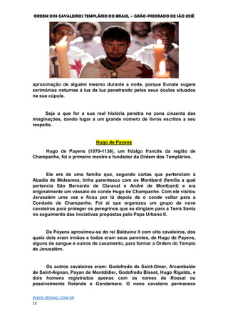 ORDEM DOS CAVALEIROS TEMPLÁRIO DO BRASIL – GRÃO-PRIORADO DE SÃO JOSÉ
WWW.IBEMAC.COM.BR
15
aproximação de alguém mesmo durante a noite, porque Eunate sugere
cerimônias noturnas à luz da lua penetrando pelos seus óculos situados
na sua cúpula.
Seja o que for a sua real história penetra na zona cinzenta das
imaginações, dando lugar a um grande número de livros escritos a seu
respeito.
Hugo de Payens
Hugo de Payens (1070-1136), um fidalgo francês da região de
Champanhe, foi o primeiro mestre e fundador da Ordem dos Templários.
Ele era de uma família que, segundo cartas que pertenciam à
Abadia de Molesmes, tinha parentesco com os Montbard (família a qual
pertencia São Bernardo de Claraval e André de Montbard) e era
originalmente um vassalo do conde Hugo de Champanhe. Com ele visitou
Jerusalém uma vez e ficou por lá depois de o conde voltar para a
Condado de Champanhe. Foi aí que organizou um grupo de nove
cavaleiros para proteger os peregrinos que se dirigiam para a Terra Santa
no seguimento das iniciativas propostas pelo Papa Urbano II.
De Payens aproximou-se do rei Balduíno II com oito cavaleiros, dos
quais dois eram irmãos e todos eram seus parentes, de Hugo de Payens,
alguns de sangue e outros de casamento, para formar a Ordem do Templo
de Jerusalém.
Os outros cavaleiros eram: Godofredo de Saint-Omer, Arcambaldo
de Saint-Aignan, Payan de Montdidier, Godofredo Bissot, Hugo Rigaldo, e
dois homens registrados apenas com os nomes de Rossal ou
possivelmente Rolando e Gondemaro. O nono cavaleiro permanece
 