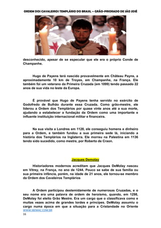 ORDEM DOS CAVALEIROS TEMPLÁRIO DO BRASIL – GRÃO-PRIORADO DE SÃO JOSÉ
WWW.IBEMAC.COM.BR
16
desconhecido, apesar de se especular que ele era o próprio Conde de
Champanhe.
Hugo de Payens terá nascido provavelmente em Château Payns, a
aproximadamente 10 km de Troyes, em Champanhe, na França. Ele
também foi um veterano da Primeira Cruzada (em 1099) tendo passado 22
anos de sua vida no leste da Europa.
É provável que Hugo de Payens tenha servido no exército de
Godofredo de Bulhão durante essa Cruzada. Como grão-mestre, ele
liderou a Ordem dos Templários por quase vinte anos até a sua morte,
ajudando a estabelecer a fundação da Ordem como uma importante e
influente instituição internacional militar e financeira.
Na sua visita a Londres em 1128, ele conseguiu homens e dinheiro
para a Ordem, e também fundou a sua primeira sede lá, iniciando a
história dos Templários na Inglaterra. Ele morreu na Palestina em 1136
tendo sido sucedido, como mestre, por Roberto de Craon.
Jacques Demolay
Historiadores modernos acreditam que Jacques DeMolay nasceu
em Vitrey, na França, no ano de 1244. Pouco se sabe de sua família ou
sua primeira infância, porém, na idade de 21 anos, ele tornou-se membro
da Ordem dos Cavaleiros Templários
A Ordem participou destemidamente de numerosas Cruzadas, e o
seu nome era uma palavra de ordem de heroísmo, quando, em 1298,
DeMolay foi eleito Grão Mestre. Era um cargo que o classificava como e
muitas vezes acima de grandes lordes e príncipes. DeMolay assumiu o
cargo numa época em que a situação para a Cristandade no Oriente
 