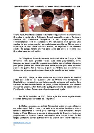 ORDEM DOS CAVALEIROS TEMPLÁRIO DO BRASIL – GRÃO-PRIORADO DE SÃO JOSÉ
WWW.IBEMAC.COM.BR
17
estava ruim. Os infiéis sarracenos haviam conquistado os Cavaleiros das
Cruzadas e capturado a Antioquia, Trípoli, Jerusalém e Acre. Restaram
somente os "Cavaleiros Templários" e os "Hospitalários" para
confrontarem-se com os sarracenos. Os Templários, com apenas uma
sombra de seu poder anterior, se estabeleceram na ilha de Chipre, com a
esperança de uma nova Cruzada. Porém, as esperanças de obterem
auxílio da Europa foram em vão pois, após 200 anos, o espírito das
Cruzadas havia-se extinguido.
Os Templários foram fortemente entrincheirados na Europa e Grã-
Bretanha, com suas grandes casas, suas ricas propriedades, seus
tesouros de ouro; seus líderes eram respeitados por príncipes e temidos
pelo povo, porém não havia nenhuma ajuda popular para eles em seus
planos de guerra. Foi a riqueza, o poder da Ordem, que despertou os
desejos de inimigos poderosos e, finalmente, ocasionou sua queda.
Em 1305, Felipe, o Belo, então Rei de França, atento ao imenso
poder que teria se ele pudesse unir as Ordens dos Templários e
Hospitalários, conseguindo um titular controle, procurou agir assim. Sem
sucesso em seu arrebatamento de poder, Felipe reconheceu que deveria
destruir as Ordens, a fim de impedir qualquer aumento de poder do Sumo
Pontificado, pois as Ordens eram ligadas apenas à Igreja.
Em 14 de setembro de 1307, Felipe agiu. Ele emitiu regulamentos
secretos para aprisionar todos os Templários.
DeMolay e centenas de outros Templários foram presos e atirados
em calabouços. Foi o começo de sete anos de celas úmidas e frias e
torturas desumanas e cruéis para DeMolay e seus cavaleiros. Felipe
forçou o Papa Clemente a apoiar a condenação da Ordem, e todas as
propriedades e riquezas foram transferidas para outros donos. O Rei
forçou DeMolay a trair os outros líderes da Ordem e descobrir onde todas
 