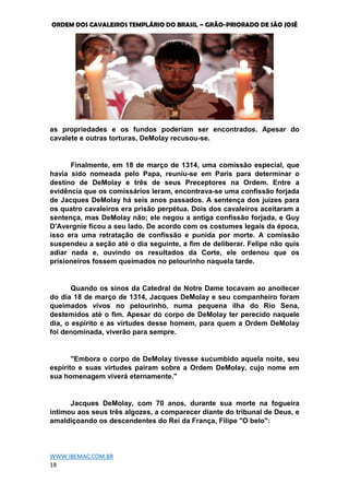 ORDEM DOS CAVALEIROS TEMPLÁRIO DO BRASIL – GRÃO-PRIORADO DE SÃO JOSÉ
WWW.IBEMAC.COM.BR
18
as propriedades e os fundos poderiam ser encontrados. Apesar do
cavalete e outras torturas, DeMolay recusou-se.
Finalmente, em 18 de março de 1314, uma comissão especial, que
havia sido nomeada pelo Papa, reuniu-se em Paris para determinar o
destino de DeMolay e três de seus Preceptores na Ordem. Entre a
evidência que os comissários leram, encontrava-se uma confissão forjada
de Jacques DeMolay há seis anos passados. A sentença dos juizes para
os quatro cavaleiros era prisão perpétua. Dois dos cavaleiros aceitaram a
sentença, mas DeMolay não; ele negou a antiga confissão forjada, e Guy
D'Avergnie ficou a seu lado. De acordo com os costumes legais da época,
isso era uma retratação de confissão e punida por morte. A comissão
suspendeu a seção até o dia seguinte, a fim de deliberar. Felipe não quis
adiar nada e, ouvindo os resultados da Corte, ele ordenou que os
prisioneiros fossem queimados no pelourinho naquela tarde.
Quando os sinos da Catedral de Notre Dame tocavam ao anoitecer
do dia 18 de março de 1314, Jacques DeMolay e seu companheiro foram
queimados vivos no pelourinho, numa pequena ilha do Rio Sena,
destemidos até o fim. Apesar do corpo de DeMolay ter perecido naquele
dia, o espírito e as virtudes desse homem, para quem a Ordem DeMolay
foi denominada, viverão para sempre.
"Embora o corpo de DeMolay tivesse sucumbido aquela noite, seu
espírito e suas virtudes pairam sobre a Ordem DeMolay, cujo nome em
sua homenagem viverá eternamente."
Jacques DeMolay, com 70 anos, durante sua morte na fogueira
intimou aos seus três algozes, a comparecer diante do tribunal de Deus, e
amaldiçoando os descendentes do Rei da França, Filipe "O belo":
 