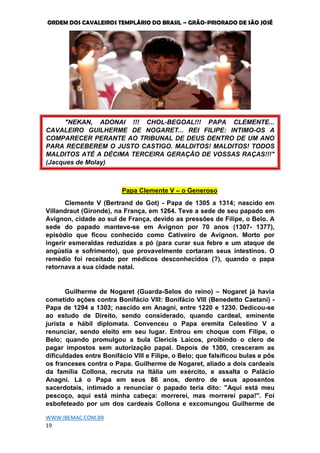 ORDEM DOS CAVALEIROS TEMPLÁRIO DO BRASIL – GRÃO-PRIORADO DE SÃO JOSÉ
WWW.IBEMAC.COM.BR
19
"NEKAN, ADONAI !!! CHOL-BEGOAL!!! PAPA CLEMENTE...
CAVALEIRO GUILHERME DE NOGARET... REI FILIPE: INTIMO-OS A
COMPARECER PERANTE AO TRIBUNAL DE DEUS DENTRO DE UM ANO
PARA RECEBEREM O JUSTO CASTIGO. MALDITOS! MALDITOS! TODOS
MALDITOS ATÉ A DÉCIMA TERCEIRA GERAÇÃO DE VOSSAS RAÇAS!!!"
(Jacques de Molay)
Papa Clemente V – o Generoso
Clemente V (Bertrand de Got) - Papa de 1305 a 1314; nascido em
Villandraut (Gironde), na França, em 1264. Teve a sede de seu papado em
Avignon, cidade ao sul de França, devido as pressões de Filipe, o Belo. A
sede do papado manteve-se em Avignon por 70 anos (1307- 1377),
episódio que ficou conhecido como Cativeiro de Avignon. Morto por
ingerir esmeraldas reduzidas a pó (para curar sua febre e um ataque de
angústia e sofrimento), que provavelmente cortaram seus intestinos. O
remédio foi receitado por médicos desconhecidos (?), quando o papa
retornava a sua cidade natal.
Guilherme de Nogaret (Guarda-Selos do reino) – Nogaret já havia
cometido ações contra Bonifácio VIII: Bonifácio VIII (Benedetto Caetani) -
Papa de 1294 a 1303; nascido em Anagni, entre 1220 e 1230. Dedicou-se
ao estudo de Direito, sendo considerado, quando cardeal, eminente
jurista e hábil diplomata. Convenceu o Papa eremita Celestino V a
renunciar, sendo eleito em seu lugar. Entrou em choque com Filipe, o
Belo; quando promulgou a bula Clericis Laicos, proibindo o clero de
pagar impostos sem autorização papal. Depois de 1300, cresceram as
dificuldades entre Bonifácio VIII e Filipe, o Belo; que falsificou bulas e pôs
os franceses contra o Papa. Guilherme de Nogaret, aliado a dois cardeais
da família Collona, recruta na Itália um exército, e assalta o Palácio
Anagni. Lá o Papa em seus 86 anos, dentro de seus aposentos
sacerdotais, intimado a renunciar o papado teria dito: ''Aqui está meu
pescoço, aqui está minha cabeça: morrerei, mas morrerei papa!''. Foi
esbofeteado por um dos cardeais Collona e excomungou Guilherme de
 