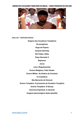 ORDEM DOS CAVALEIROS TEMPLÁRIO DO BRASIL – GRÃO-PRIORADO DE SÃO JOSÉ
WWW.IBEMAC.COM.BR 2
GRAU UM – TEMPLÁRIO NOVIÇO
Origens dos Cavaleiros Templários
Os peregrinos
Hugo de Payens
Jacques Demolay
Rei Felipe o Belo
Papa Clemente V
Baphome
Janus
Leis e Regulamentos
Ensino Religioso: Pater Noster
Ensino Militar: As Ordens de Cavalaria
A investidura
São Bernardo de Claraval
Ensino Templário: O juramento do Cavaleiro Templário
Ensino Templário: O Noviço
Exercício Espiritual: A semente
Imagens (personagens desta apostila)
 