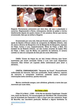 ORDEM DOS CAVALEIROS TEMPLÁRIO DO BRASIL – GRÃO-PRIORADO DE SÃO JOSÉ
WWW.IBEMAC.COM.BR
20
Nogaret. Permaneceu prisioneiro por dois dias, até que a população o
socorreu. Regressando à Roma, enlouqueceu devido ao golpe e morreu
blasfemando depois de quatro meses (11 de outubro). Diz-se que morreu
envenenado, fato que se atribui a Nogaret.
Envenenado por uma vela, feita por Evrard, antigo Templário, com a
ajuda de Beatriz d'Hirson (dama de companhia de Mafalda d'Artois, mãe
de Joana e Branca de Borgonha e tia de Margarida de Borgonha, esposas
de Filipe, Carlos e Luís, respectivamente, filhos de Filipe, o Belo. Era
também tia de Roberto d'Artois, um dos muitos amantes de Isabel, filha
de Filipe, o Belo; cuja De Molay era padrinho de batismo). O veneno
contido na vela era composto de dois pós de cores diferentes:
CINZA: Cinzas da língua de um dos irmãos d'Aunay (que foram
queimados por terem corneado Carlos e Luís com suas respectivas
esposas). Elas tinham um suposto efeito sobrenatural para atrair o
demônio.
CRISTAL ESBRANQUIÇADO: "Serpente de Faraó". Provavelmente
sulfocianeto de mercúrio. Gera por combustão: Ácido sulfúrico, vapores
de mercúrio e compostos anídricos; podendo assim, provocar
intoxicações tanto cianídrica, quanto mercurial.
Morreu vomitando sangue, com câimbras, gritando o nome dos que
morreram por suas mãos.
Rei Felipe o Belo
Filipe IV (o Belo) - (1268 - 1314) Rei da dinastia Capetíngea .Casado
com Joana de Navarra. Foi excomungado por Bonifácio VIII, excomunhão
que foi levantada por Clemente V. Saiu a caçar com seu camareiro, Hugo
de Bouville; seu secretário particular, Maillard e alguns familiares na
 