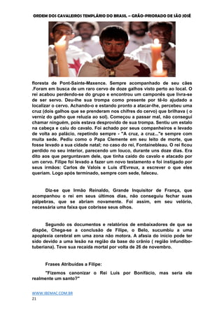 ORDEM DOS CAVALEIROS TEMPLÁRIO DO BRASIL – GRÃO-PRIORADO DE SÃO JOSÉ
WWW.IBEMAC.COM.BR
21
floresta de Pont-Sainte-Maxence. Sempre acompanhado de seu cães
.Foram em busca de um raro cervo de doze galhos visto perto ao local. O
rei acabou perdendo-se do grupo e encontrou um camponês que livra-se
de ser servo. Deu-lhe sua trompa como presente por tê-lo ajudado a
localizar o cervo. Achando-o e estando pronto a atacar-lhe, percebeu uma
cruz (dois galhos que se prenderam nos chifres do cervo) que brilhava ( o
verniz do galho que reluzia ao sol). Começou a passar mal, não consegui
chamar ninguém, pois estava desprovido de sua trompa. Sentiu um estalo
na cabeça e caiu do cavalo. Foi achado por seus companheiros e levado
de volta ao palácio, repetindo sempre - "A cruz, a cruz..."e sempre com
muita sede. Pediu como o Papa Clemente em seu leito de morte, que
fosse levado a sua cidade natal; no caso do rei, Fontainebleau. O rei ficou
perdido no seu interior, parecendo um louco, durante uns doze dias. Era
dito aos que perguntavam dele, que tinha caído do cavalo e atacado por
um cervo. Filipe foi levado a fazer um novo testamento e foi instigado por
seus irmãos: Carlos de Valois e Luís d'Evreux, a escrever o que eles
queriam. Logo após terminado, sempre com sede, faleceu.
Diz-se que Irmão Reinaldo, Grande Inquisitor de França, que
acompanhou o rei em seus últimos dias, não conseguiu fechar suas
pálpebras, que se abriam novamente. Foi assim, em seu velório,
necessária uma faixa que cobrisse seus olhos.
Segundo os documentos e relatórios de embaixadores de que se
dispõe, Chega-se a conclusão de Filipe, o Belo, sucumbiu a uma
apoplexia cerebral em uma zona não motora. A afasia do início pode ter
sido devido a uma lesão na região da base do crânio ( região infundíbo-
tuberiana). Teve sua recaída mortal por volta de 26 de novembro.
Frases Atribuídas a Filipe:
"Fizemos canonizar o Rei Luís por Bonifácio, mas seria ele
realmente um santo?"
 