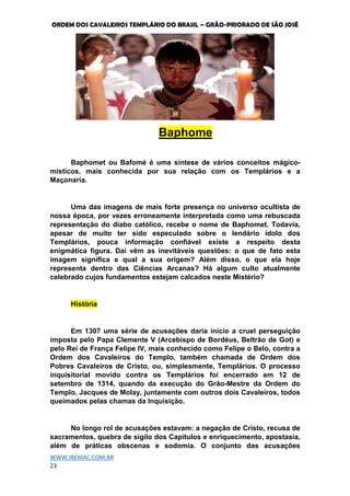 ORDEM DOS CAVALEIROS TEMPLÁRIO DO BRASIL – GRÃO-PRIORADO DE SÃO JOSÉ
WWW.IBEMAC.COM.BR
23
Baphome
Baphomet ou Bafomé é uma síntese de vários conceitos mágico-
místicos, mais conhecida por sua relação com os Templários e a
Maçonaria.
Uma das imagens de mais forte presença no universo ocultista de
nossa época, por vezes erroneamente interpretada como uma rebuscada
representação do diabo católico, recebe o nome de Baphomet. Todavia,
apesar de muito ter sido especulado sobre o lendário ídolo dos
Templários, pouca informação confiável existe a respeito desta
enigmática figura. Daí vêm as inevitáveis questões: o que de fato esta
imagem significa e qual a sua origem? Além disso, o que ela hoje
representa dentro das Ciências Arcanas? Há algum culto atualmente
celebrado cujos fundamentos estejam calcados neste Mistério?
História
Em 1307 uma série de acusações daria início a cruel perseguição
imposta pelo Papa Clemente V (Arcebispo de Bordéus, Beltrão de Got) e
pelo Rei de França Felipe IV, mais conhecido como Felipe o Belo, contra a
Ordem dos Cavaleiros do Templo, também chamada de Ordem dos
Pobres Cavaleiros de Cristo, ou, simplesmente, Templários. O processo
inquisitorial movido contra os Templários foi encerrado em 12 de
setembro de 1314, quando da execução do Grão-Mestre da Ordem do
Templo, Jacques de Molay, juntamente com outros dois Cavaleiros, todos
queimados pelas chamas da Inquisição.
No longo rol de acusações estavam: a negação de Cristo, recusa de
sacramentos, quebra de sigilo dos Capítulos e enriquecimento, apostasia,
além de práticas obscenas e sodomia. O conjunto das acusações
 