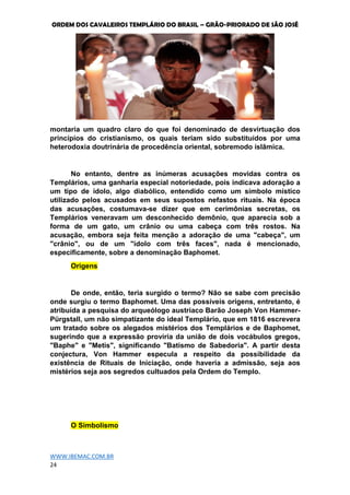 ORDEM DOS CAVALEIROS TEMPLÁRIO DO BRASIL – GRÃO-PRIORADO DE SÃO JOSÉ
WWW.IBEMAC.COM.BR
24
montaria um quadro claro do que foi denominado de desvirtuação dos
princípios do cristianismo, os quais teriam sido substituídos por uma
heterodoxia doutrinária de procedência oriental, sobremodo islâmica.
No entanto, dentre as inúmeras acusações movidas contra os
Templários, uma ganharia especial notoriedade, pois indicava adoração a
um tipo de ídolo, algo diabólico, entendido como um símbolo místico
utilizado pelos acusados em seus supostos nefastos rituais. Na época
das acusações, costumava-se dizer que em cerimônias secretas, os
Templários veneravam um desconhecido demônio, que aparecia sob a
forma de um gato, um crânio ou uma cabeça com três rostos. Na
acusação, embora seja feita menção a adoração de uma "cabeça", um
"crânio", ou de um "ídolo com três faces", nada é mencionado,
especificamente, sobre a denominação Baphomet.
Origens
De onde, então, teria surgido o termo? Não se sabe com precisão
onde surgiu o termo Baphomet. Uma das possíveis origens, entretanto, é
atribuída a pesquisa do arqueólogo austríaco Barão Joseph Von Hammer-
Pürgstall, um não simpatizante do ideal Templário, que em 1816 escrevera
um tratado sobre os alegados mistérios dos Templários e de Baphomet,
sugerindo que a expressão proviria da união de dois vocábulos gregos,
"Baphe" e "Metis", significando "Batismo de Sabedoria". A partir desta
conjectura, Von Hammer especula a respeito da possibilidade da
existência de Rituais de Iniciação, onde haveria a admissão, seja aos
mistérios seja aos segredos cultuados pela Ordem do Templo.
O Simbolismo
 