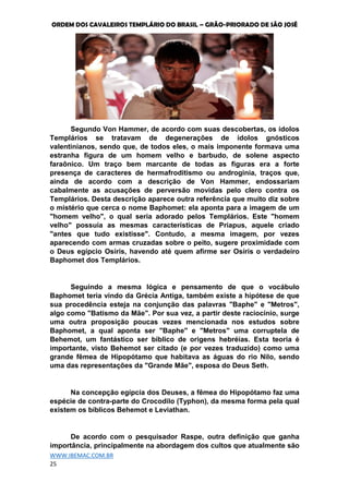 ORDEM DOS CAVALEIROS TEMPLÁRIO DO BRASIL – GRÃO-PRIORADO DE SÃO JOSÉ
WWW.IBEMAC.COM.BR
25
Segundo Von Hammer, de acordo com suas descobertas, os ídolos
Templários se tratavam de degenerações de ídolos gnósticos
valentinianos, sendo que, de todos eles, o mais imponente formava uma
estranha figura de um homem velho e barbudo, de solene aspecto
faraônico. Um traço bem marcante de todas as figuras era a forte
presença de caracteres de hermafroditismo ou androginia, traços que,
ainda de acordo com a descrição de Von Hammer, endossariam
cabalmente as acusações de perversão movidas pelo clero contra os
Templários. Desta descrição aparece outra referência que muito diz sobre
o mistério que cerca o nome Baphomet: ela aponta para a imagem de um
"homem velho", o qual seria adorado pelos Templários. Este "homem
velho" possuía as mesmas características de Priapus, aquele criado
"antes que tudo existisse". Contudo, a mesma imagem, por vezes
aparecendo com armas cruzadas sobre o peito, sugere proximidade com
o Deus egípcio Osíris, havendo até quem afirme ser Osíris o verdadeiro
Baphomet dos Templários.
Seguindo a mesma lógica e pensamento de que o vocábulo
Baphomet teria vindo da Grécia Antiga, também existe a hipótese de que
sua procedência esteja na conjunção das palavras "Baphe" e "Metros",
algo como "Batismo da Mãe". Por sua vez, a partir deste raciocínio, surge
uma outra proposição poucas vezes mencionada nos estudos sobre
Baphomet, a qual aponta ser "Baphe" e "Metros" uma corruptela de
Behemot, um fantástico ser bíblico de origens hebréias. Esta teoria é
importante, visto Behemot ser citado (e por vezes traduzido) como uma
grande fêmea de Hipopótamo que habitava as águas do rio Nilo, sendo
uma das representações da "Grande Mãe", esposa do Deus Seth.
Na concepção egípcia dos Deuses, a fêmea do Hipopótamo faz uma
espécie de contra-parte do Crocodilo (Typhon), da mesma forma pela qual
existem os bíblicos Behemot e Leviathan.
De acordo com o pesquisador Raspe, outra definição que ganha
importância, principalmente na abordagem dos cultos que atualmente são
 