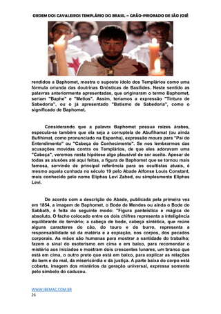 ORDEM DOS CAVALEIROS TEMPLÁRIO DO BRASIL – GRÃO-PRIORADO DE SÃO JOSÉ
WWW.IBEMAC.COM.BR
26
rendidos a Baphomet, mostra o suposto ídolo dos Templários como uma
fórmula oriunda das doutrinas Gnósticas de Basilides. Neste sentido as
palavras anteriormente apresentadas, que originaram o termo Baphomet,
seriam "Baphe" e "Metios". Assim, teríamos a expressão "Tintura de
Sabedoria", ou o já apresentado "Batismo de Sabedoria", como o
significado de Baphomet.
Considerando que a palavra Baphomet possua raízes árabes,
especula-se também que ela seja a corruptela de Abufihamat (ou ainda
Bufihimat, como pronunciado na Espanha), expressão moura para "Pai do
Entendimento" ou "Cabeça do Conhecimento". Se nos lembrarmos das
acusações movidas contra os Templários, de que eles adoravam uma
"Cabeça", veremos nesta hipótese algo plausível de ser aceito. Apesar de
todas as alusões até aqui feitas, a figura de Baphomet que se tornou mais
famosa, servindo de principal referência para os ocultistas atuais, é
mesmo aquela cunhada no século 19 pelo Abade Alfonse Louis Constant,
mais conhecido pelo nome Eliphas Levi Zahed, ou simplesmente Eliphas
Levi.
De acordo com a descrição do Abade, publicada pela primeira vez
em 1854, a imagem de Baphomet, o Bode de Mendes ou ainda o Bode do
Sabbath, é feita do seguinte modo: "Figura panteística e mágica do
absoluto. O facho colocado entre os dois chifres representa a inteligência
equilibrante do ternário; a cabeça de bode, cabeça sintética, que reúne
alguns caracteres do cão, do touro e do burro, representa a
responsabilidade só da matéria e a expiação, nos corpos, dos pecados
corporais. As mãos são humanas para mostrar a santidade do trabalho;
fazem o sinal do esoterismo em cima e em baixo, para recomendar o
mistério aos iniciados e mostram dois crescentes lunares, um branco que
está em cima, o outro preto que está em baixo, para explicar as relações
do bem e do mal, da misericórdia e da justiça. A parte baixa do corpo está
coberta, imagem dos mistérios da geração universal, expressa somente
pelo símbolo do caduceu.
 