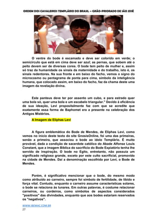 ORDEM DOS CAVALEIROS TEMPLÁRIO DO BRASIL – GRÃO-PRIORADO DE SÃO JOSÉ
WWW.IBEMAC.COM.BR
27
O ventre do bode é escamado e deve ser colorido em verde; o
semicírculo que está em cima deve ser azul; as pernas, que sobem até o
peito devem ser de diversas cores. O bode tem peito de mulher e, assim
só traz da humanidade os sinais da maternidade e do trabalho, isto é, os
sinais redentores. Na sua fronte e em baixo do facho, vemos o signo do
microcosmo ou pentagrama de ponta para cima, símbolo da inteligência
humana, que colocado assim, em baixo do facho, faz da chama deste uma
imagem da revelação divina.
Este panteus deve ter por assento um cubo, e para estrado quer
uma bola só, quer uma bola e um escabelo triangular." Devido à eficiência
de sua ideação, Levi propositalmente faz com que se acredite que
exatamente essa forma de Baphomet era a presente na celebração dos
Antigos Mistérios.
A Imagem de Eliphas Levi
A figura emblemática do Bode de Mendes, de Eliphas Levi, como
vemos no início deste texto do site GnosisOnline, foi uma das primeiras,
senão a primeira, que associou o bode ao ídolo Templário. É muito
provável, dada a condição de sacerdote católico do Abade Alfonse Louis
Constant, que a imagem Bíblica do sacrifício do Bode Expiatório tenha lhe
servido de inspiração. O bode no Egito, entretanto, não possuía um
significado religioso grande, exceto por este culto sacrificial, promovido
na cidade de Mendes. Daí a denominação escolhida por Levi, o Bode de
Mendes.
Porém, é significativo mencionar que o bode, do mesmo modo
como atribuído ao carneiro, sempre foi símbolo de fertilidade, de libido e
força vital. Contudo, enquanto o carneiro assume características solares,
o bode se relaciona às lunares. Em outras palavras, é costume relacionar
carneiros, ou cordeiros, como símbolos de aspectos considerados
"positivos" das divindades, enquanto que aos bodes estariam reservados
os "negativos".
 