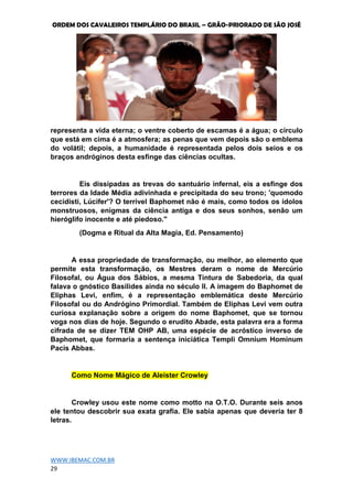 ORDEM DOS CAVALEIROS TEMPLÁRIO DO BRASIL – GRÃO-PRIORADO DE SÃO JOSÉ
WWW.IBEMAC.COM.BR
29
representa a vida eterna; o ventre coberto de escamas é a água; o círculo
que está em cima é a atmosfera; as penas que vem depois são o emblema
do volátil; depois, a humanidade é representada pelos dois seios e os
braços andróginos desta esfinge das ciências ocultas.
Eis dissipadas as trevas do santuário infernal, eis a esfinge dos
terrores da Idade Média adivinhada e precipitada do seu trono; 'quomodo
cecidisti, Lúcifer'? O terrível Baphomet não é mais, como todos os ídolos
monstruosos, enigmas da ciência antiga e dos seus sonhos, senão um
hieróglifo inocente e até piedoso."
(Dogma e Ritual da Alta Magia, Ed. Pensamento)
A essa propriedade de transformação, ou melhor, ao elemento que
permite esta transformação, os Mestres deram o nome de Mercúrio
Filosofal, ou Água dos Sábios, a mesma Tintura de Sabedoria, da qual
falava o gnóstico Basilides ainda no século II. A imagem do Baphomet de
Eliphas Levi, enfim, é a representação emblemática deste Mercúrio
Filosofal ou do Andrógino Primordial. Também de Eliphas Levi vem outra
curiosa explanação sobre a origem do nome Baphomet, que se tornou
voga nos dias de hoje. Segundo o erudito Abade, esta palavra era a forma
cifrada de se dizer TEM OHP AB, uma espécie de acróstico inverso de
Baphomet, que formaria a sentença iniciática Templi Omnium Hominum
Pacis Abbas.
Como Nome Mágico de Aleister Crowley
Crowley usou este nome como motto na O.T.O. Durante seis anos
ele tentou descobrir sua exata grafia. Ele sabia apenas que deveria ter 8
letras.
 