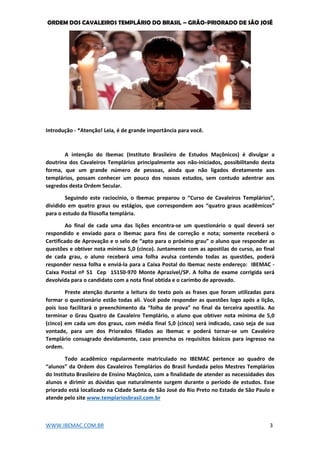 ORDEM DOS CAVALEIROS TEMPLÁRIO DO BRASIL – GRÃO-PRIORADO DE SÃO JOSÉ
WWW.IBEMAC.COM.BR 3
Introdução - *Atenção! Leia, é de grande importância para você.
A intenção do Ibemac (Instituto Brasileiro de Estudos Maçônicos) é divulgar a
doutrina dos Cavaleiros Templários principalmente aos não-iniciados, possibilitando desta
forma, que um grande número de pessoas, ainda que não ligados diretamente aos
templários, possam conhecer um pouco dos nossos estudos, sem contudo adentrar aos
segredos desta Ordem Secular.
Seguindo este raciocínio, o Ibemac preparou o “Curso de Cavaleiros Templários”,
dividido em quatro graus ou estágios, que correspondem aos “quatro graus acadêmicos”
para o estudo da filosofia templária.
Ao final de cada uma das lições encontra-se um questionário o qual deverá ser
respondido e enviado para o Ibemac para fins de correção e nota; somente receberá o
Certificado de Aprovação e o selo de “apto para o próximo grau” o aluno que responder as
questões e obtiver nota mínima 5,0 (cinco). Juntamente com as apostilas do curso, ao final
de cada grau, o aluno receberá uma folha avulsa contendo todas as questões, poderá
responder nessa folha e enviá-la para a Caixa Postal do Ibemac neste endereço: IBEMAC -
Caixa Postal nº 51 Cep 15150-970 Monte Aprazível/SP. A folha de exame corrigida será
devolvida para o candidato com a nota final obtida e o carimbo de aprovado.
Preste atenção durante a leitura do texto pois as frases que foram utilizadas para
formar o questionário estão todas ali. Você pode responder as questões logo após a lição,
pois isso facilitará o preenchimento da “folha de prova” no final da terceira apostila. Ao
terminar o Grau Quatro de Cavaleiro Templário, o aluno que obtiver nota mínima de 5,0
(cinco) em cada um dos graus, com média final 5,0 (cinco) será indicado, caso seja de sua
vontade, para um dos Priorados filiados ao Ibemac e poderá tornar-se um Cavaleiro
Templário consagrado devidamente, caso preencha os requisitos básicos para ingresso na
ordem.
Todo acadêmico regularmente matriculado no IBEMAC pertence ao quadro de
“alunos” da Ordem dos Cavaleiros Templários do Brasil fundada pelos Mestres Templários
do Instituto Brasileiro de Ensino Maçônico, com a finalidade de atender as necessidades dos
alunos e dirimir as dúvidas que naturalmente surgem durante o período de estudos. Esse
priorado está localizado na Cidade Santa de São José do Rio Preto no Estado de São Paulo e
atende pelo site www.templariosbrasil.com.br
 