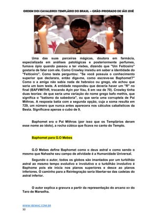 ORDEM DOS CAVALEIROS TEMPLÁRIO DO BRASIL – GRÃO-PRIORADO DE SÃO JOSÉ
WWW.IBEMAC.COM.BR
30
Uma das suas parceiras mágicas, doutora em farmácia,
especializada em análises patológicas e posteriormente perfumes,
fumava ópio quando passou a ter visões, dizendo que "Um Feiticeiro"
gostaria de falar com ele. Como Crowley insistiu em saber a identidade do
"Feiticeiro". Como teste perguntou: "Se você possuía o conhecimento
superior que declarara, então diga-me, como escreve-se Baphomet?"
Como o a amiga não sabia nada de hebraico ou grego, ele achou que
seria um bom teste. A entidade respondeu que deveria haver um "R" no
final (BAFVMIThR, trocando Ayin por Vau, 6 em vez de 70). Crowley tinha
duas teorias: de que seria uma variação do nome grego bafo methis, que
significa o "batismo da sabedoria", ou que seria uma corruptela de Pai
Mithras. A resposta batia com a segunda opção, cuja a soma resulta em
729, um número que nunca antes aparecera nos cálculos cabalísticos da
Besta. Significava apenas o cubo de 9.
Baphomet era o Pai Mithras (por isso que os Templários deram
esse nome ao ídolo), a rocha cúbica que ficava no canto do Templo.
Baphomet para G.O Mebes
G.O Mebes define Baphomet como o deus astral e como sendo o
mesmo que Nahashe seu campo de atividade é a Humanidade Universal.
Segundo o autor, todos os globos são imantados por um turbilhão
astral ao mesmo tempo evolutivo e involutivo e o turbilhão involutivo é
Baphome pois ele inicia nos planos superiores e desce ao planos
inferiores. O caminho para a Reintegração seria libertar-se das cadeias do
astral inferior.
O autor explica a gravura a partir da representação do arcano xv do
Taro de Marselha.
 