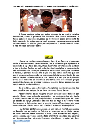 ORDEM DOS CAVALEIROS TEMPLÁRIO DO BRASIL – GRÃO-PRIORADO DE SÃO JOSÉ
WWW.IBEMAC.COM.BR
31
A figura sentada sobre um cubo, representa as quatro virtudes
herméticas, sendo o portador dos símbolos dos quatro elementos. A
figura está com as pernas cruzadas de modo que o casco direito está do
lado esquerdo do globo sobre o qual se apoia; e o casco esquerdo está
do lado direito do mesmo globo para representar o modo invertido como
o não- Iniciado percebe o astral
Janus
Janus, ou também nomeado como Jano, é um Deus de origem pré-
latina e muito cultuado pelos romanos, ele é um Deus que representa a
dualidade, é o porteiro celestial, Deus das Portas e Portais como também
e das entradas, Senhor do sol e do dia, das indecisões e representante
dos términos e dos começos, passado e futuro e das transições. Seu mês
é Janeiro, o primeiro mês do ano o qual leva seu nome, é um mês que tem
em si um pouco do passado e a promessa do futuro que o início do ano
marca. Ele era considerado o Pai dos Deuses e é dito que foi o primeiro
Deus a ser cultuado em cerimônia em Roma antes dos deuses gregos
serem introduzidos as crenças romanas, e assim, Janus passando a ser
considerando um Deus Menor.
Diz a história, que os Cavaleiros Templários mantinham dentro dos
seus templos uma estátua de um deus com duas faces: Janus.
Possivelmente, daí os maçons tiraram a sua adoração também por
aquele Deus, mas evitando contradizer os ensinamentos da Igreja
Católica, teriam eles (os maçons) alterado o nome do Deus para São João
(o Batista, da Igreja Católica) e até nos dias de hoje, a maçonaria rende
homenagem a dois santos com o mesmo nome, diferenciados em suas
características cristãs, sendo um “o batista” e o outro “o evangelista”.
As lendas contam que Janus era um homem mortal que nasceu
na Tessália que se localiza na Grécia e ao se mudar para o Lácio, casou-
se com a rainha e assim dividindo o reino. Após a morte de sua esposa,
Janus passou a governar sozinho todo o território e dedicou seu governo
as transformações, desenvolvimentos científicos, criação de leis,
 