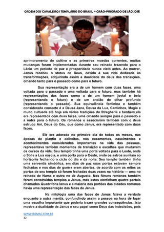 ORDEM DOS CAVALEIROS TEMPLÁRIO DO BRASIL – GRÃO-PRIORADO DE SÃO JOSÉ
WWW.IBEMAC.COM.BR
32
aprimoramento do cultivo e as primeiras moedas correntes, muitas
mudanças foram implementadas durante seu reinado trazendo para o
Lácio um período de paz e prosperidade nunca visto antes. Ao morrer,
Janus recebeu o status de Deus, devido à sua vida dedicada às
transformações, adquirindo assim a dualidade do deus das transições,
olhando tanto para o passado como para o futuro.
Sua representação era a de um homem com duas faces, uma
voltada para o passado e uma voltada para o futuro, mas também há
representações das faces como a de um homem jovial e belo
(representando o futuro) e de um ancião de olhar profundo
(representando o passado). Sua equivalência feminina e também
considerada consorte é a Deusa Jana, Deusa da Lua, Caminhos, Magia e
muito cultuada até hoje em várias tradições da Stregheria e também ela
era representada com duas faces, uma olhando sempre para o passado e
a outra para o futuro. Os romanos o associaram também com o deus
estruco Ani, Deus do Céu, que como Janus, era representado com duas
faces.
Ele era adorado no primeiro dia de todos os meses, nas
épocas de plantio e colheitas, nos casamentos, nascimentos e
acontecimentos considerados importantes na vida das pessoas,
representava também momentos de transição e escolhas que mudavam
os cursos da vida. Seu templo tinha uma porta voltada para o Leste, onde
o Sol e a Lua nascia, e uma porta para o Oeste, onde os astros sumiam ao
horizonte fechando o ciclo do dia e da noite. Seu templo também tinha
uma serventia simbólica, em dias de paz suas portas estavam sempre
fechadas e nos dias de guerra eram abertas, de acordo com os mitos as
portas de seu templo só foram fechadas duas vezes na história — uma no
reinado de Numa e outra no de Augusto. Nos fóruns romanos também
foram construídos templos a Janus, mas estes continham quatro portais
chamados Quadrifons Ianus e a maioria dos portões das cidades romanas
havia uma representação das faces de Janus.
Na mitologia uma das faces de Janus falava a verdade
enquanto a outra mentia, confundindo assim a pessoa na hora de fazer
uma escolha importante que poderia trazer grandes consequências, isto
mostra a dualidade de Janus e seu papel como Deus das indecisões, pois
 