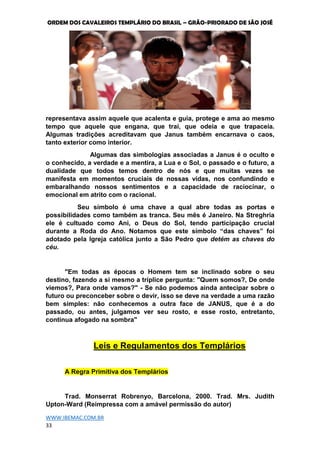 ORDEM DOS CAVALEIROS TEMPLÁRIO DO BRASIL – GRÃO-PRIORADO DE SÃO JOSÉ
WWW.IBEMAC.COM.BR
33
representava assim aquele que acalenta e guia, protege e ama ao mesmo
tempo que aquele que engana, que trai, que odeia e que trapaceia.
Algumas tradições acreditavam que Janus também encarnava o caos,
tanto exterior como interior.
Algumas das simbologias associadas a Janus é o oculto e
o conhecido, a verdade e a mentira, a Lua e o Sol, o passado e o futuro, a
dualidade que todos temos dentro de nós e que muitas vezes se
manifesta em momentos cruciais de nossas vidas, nos confundindo e
embaralhando nossos sentimentos e a capacidade de raciocinar, o
emocional em atrito com o racional.
Seu símbolo é uma chave a qual abre todas as portas e
possibilidades como também as tranca. Seu mês é Janeiro. Na Streghria
ele é cultuado como Ani, o Deus do Sol, tendo participação crucial
durante a Roda do Ano. Notamos que este símbolo “das chaves” foi
adotado pela Igreja católica junto a São Pedro que detém as chaves do
céu.
"Em todas as épocas o Homem tem se inclinado sobre o seu
destino, fazendo a si mesmo a tríplice pergunta: "Quem somos?, De onde
viemos?, Para onde vamos?" - Se não podemos ainda antecipar sobre o
futuro ou preconceber sobre o devir, isso se deve na verdade a uma razão
bem simples: não conhecemos a outra face de JANUS, que é a do
passado, ou antes, julgamos ver seu rosto, e esse rosto, entretanto,
continua afogado na sombra"
Leis e Regulamentos dos Templários
A Regra Primitiva dos Templários
Trad. Monserrat Robrenyo, Barcelona, 2000. Trad. Mrs. Judith
Upton-Ward (Reimpressa com a amável permissão do autor)
 