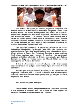 ORDEM DOS CAVALEIROS TEMPLÁRIO DO BRASIL – GRÃO-PRIORADO DE SÃO JOSÉ
WWW.IBEMAC.COM.BR
34
Esta tradução do original, ou primitiva, Regra dos Templários está
baseada na edição de 1886 de Henri de Curzon, A Regra do Templo como
Manual Militar, ou Como Desempenhar um Posto de Cavalaria.
Representa a Regra dada aos recém originados Cavaleiros do Templo
pelo Concílio de Troyes, 1129, embora "não se deva esquecer que a
Ordem já existia durante vários anos e desenvolvido suas próprias
tradições e costumes antes da aparição de Hugues de Payens no Concílio
de Troyes. Portanto, até certo ponto, a Regra Primitiva é baseada em
práticas já existentes".(Upton-Ward, p.11)
Esta tradução é cópia da "A Regra dos Templários" de Judith
Upton-Ward, Woodbridge: The Boydell Press, 1992, e foi reeditada com
sua permissão. A Regra dos Templários inclui uma introdução de Upton-
Ward; também a Regra dos Templários Primitiva e seus estatutos
hierárquicos, castigos sobre normas de conduta, vida conventual,
capítulos ordinários, admissão na Ordem e um apêndice por Matthew
Bennett, "A Regra do Templo como um Manual Militar, ou Como
desempenhar um Posto de Cavalaria".
O livro é extremamente recomendável para aqueles interessados
nos Templários ou em qualquer ordem militar. Agora também em formato
econômico.
As notas para a Regra Primitiva, facilitada por Mrs. Upton-Ward na
Regra dos Templários, não se incluem neste texto. São de considerável
interesse e deveriam ser consultadas por aqueles que desejam estudar a
Regra com mais detalhe.
Nota do tradutor para o Português:
Toda a matéria relativa à Regra Primitiva dos Templários, inclusive
a que antecede a presente Nota, foi extraída do texto original em
Espanhol constante do site www.osmtj.org - Espanha.
 