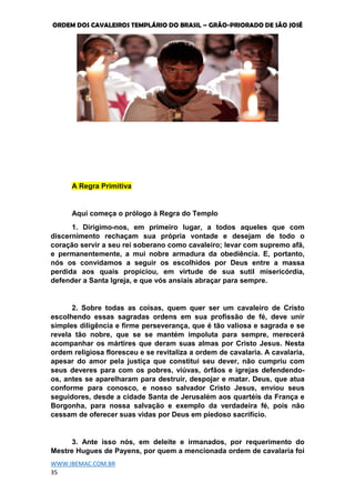 ORDEM DOS CAVALEIROS TEMPLÁRIO DO BRASIL – GRÃO-PRIORADO DE SÃO JOSÉ
WWW.IBEMAC.COM.BR
35
A Regra Primitiva
Aqui começa o prólogo à Regra do Templo
1. Dirigimo-nos, em primeiro lugar, a todos aqueles que com
discernimento rechaçam sua própria vontade e desejam de todo o
coração servir a seu rei soberano como cavaleiro; levar com supremo afã,
e permanentemente, a mui nobre armadura da obediência. E, portanto,
nós os convidamos a seguir os escolhidos por Deus entre a massa
perdida aos quais propiciou, em virtude de sua sutil misericórdia,
defender a Santa Igreja, e que vós ansiais abraçar para sempre.
2. Sobre todas as coisas, quem quer ser um cavaleiro de Cristo
escolhendo essas sagradas ordens em sua profissão de fé, deve unir
simples diligência e firme perseverança, que é tão valiosa e sagrada e se
revela tão nobre, que se se mantém impoluta para sempre, merecerá
acompanhar os mártires que deram suas almas por Cristo Jesus. Nesta
ordem religiosa floresceu e se revitaliza a ordem de cavalaria. A cavalaria,
apesar do amor pela justiça que constitui seu dever, não cumpriu com
seus deveres para com os pobres, viúvas, órfãos e igrejas defendendo-
os, antes se aparelharam para destruir, despojar e matar. Deus, que atua
conforme para conosco, e nosso salvador Cristo Jesus, enviou seus
seguidores, desde a cidade Santa de Jerusalém aos quartéis da França e
Borgonha, para nossa salvação e exemplo da verdadeira fé, pois não
cessam de oferecer suas vidas por Deus em piedoso sacrifício.
3. Ante isso nós, em deleite e irmanados, por requerimento do
Mestre Hugues de Payens, por quem a mencionada ordem de cavalaria foi
 