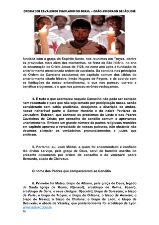 ORDEM DOS CAVALEIROS TEMPLÁRIO DO BRASIL – GRÃO-PRIORADO DE SÃO JOSÉ
WWW.IBEMAC.COM.BR
36
fundada com a graça do Espírito Santo, nos reunimos em Troyes, dentre
as províncias mais além das montanhas, na festa de São Hilário, no ano
da encarnação de Cristo Jesus de 1128, no nono ano após a fundação da
anteriormente mencionada ordem de cavalaria. Da conduta nos princípios
da Ordem de Cavalaria escutamos em capítulo comum dos lábios do
anteriormente citado Mestre, Irmão Hugues de Payens, e de acordo com
as limitações de nosso entendimento, o que nos pareceu correto e
benéfico elogiamos, e o que nos pareceu errôneo rechaçamos.
4. E tudo o que aconteceu naquele Conselho não pode ser contado
nem recontado e para que não seja tomado por precipitação nossa, senão
considerado com sábia prudência, desejamos a discrição de ambos,
nosso honorável padre o Senhor Honório e do nobre Patriarca de
Jerusalém, Esteban, que conhece os problemas do Leste e dos Pobres
Cavaleiros de Cristo; por conselho do concilio comum o aprovamos
unanimemente. Embora um grande número de padres religiosos reunidos
em capítulo aprovou a veracidade de nossas palavras, não obstante não
devemos silenciar os verdadeiros pronunciamentos e juízos que
emitiram.
5. Portanto, eu, Jean Michel, a quem foi encomendado e confiado
tão divino serviço, pela graça de Deus, servi de humilde escriba do
presente documento por ordem do conselho e do venerável padre
Bernardo, abade de Clairvaux.
O nome dos Padres que compareceram ao Concílio
6. Primeiro foi Mateo, bispo de Albano, pela graça de Deus, legado
da Santa Igreja de Roma; R[enaud], arcebispo de Reims; H[enri},
arcebispo de Sens; e seus clérigos: G[ocelin], bispo de Soissons; o bispo
de Paris; o bispo de Troyes; o bispo de Orlèans; o bispo de Auxerre; o
bispo de Meaux; o bispo de Chalons; o bispo de Laon; o bispo de
Beauvais; o abade de Vèzelay, que posteriormente foi arcebispo de Lyon
 