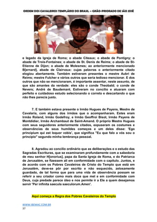 ORDEM DOS CAVALEIROS TEMPLÁRIO DO BRASIL – GRÃO-PRIORADO DE SÃO JOSÉ
WWW.IBEMAC.COM.BR
37
e legado da Igreja de Roma; o abade Citeaux; o abade de Pontigny; o
abade de Trois-Fontaines; o abade de St. Denis de Reims; o abade de St-
Etienne de Dijon; o abade de Molesmes; ao anteriormente mencionado
B[ernard], abade de Clairvaux: cujas palavras o anteriormente citado
elogiou abertamente. Também estiveram presentes o mestre Aubri de
Reims; mestre Fulcher e vários outros que seria tedioso mencionar. E dos
outros que não se mencionaram, é importante assentar, neste assunto, de
que são amantes da verdade: eles são o conde Theobald; o conde de
Nevers; Andrè de Baudemant. Estiveram no concílio e atuaram com
perfeito e cuidadoso estudo selecionando o correto e descartando o que
não lhes parecia justo.
7. E também estava presente o Irmão Hugues de Payens, Mestre de
Cavalaria, com alguns dos irmãos que o acompanharam. Estes eram
Irmão Roland, Irmão Godefroy, e Irmão Geoffroi Bisot, Irmão Payens de
Montdidier, Irmão Archambaut de Saint-Amand. O próprio Mestre Hugues
com seus seguidores anteriormente citados, expuseram os costumes e
observâncias de seus humildes começos e um deles disse: 'Ego
principium qui est loquor vobis', que significa "Eu que falo a vós sou o
princípio" segundo minha lembrança pessoal.
8. Agradou ao concílio ordinário que as deliberações e o estudo das
Sagradas Escrituras, que se examinaram profundamente com a sabedoria
de meu senhor H[onorius], papa da Santa Igreja de Roma, e do Patriarca
de Jerusalém, se fizessem ali em conformidade com o capítulo. Juntos, e
de acordo com os Pobres Cavaleiros de Cristo do Templo que está em
Jerusalém, deve-se pôr por escrito e não esquecido, zelosamente
guardado, de tal forma que para uma vida de observância possam se
referir a seu criador como mais doce que mel e em conformidade com
Deus, cuja piedade parece óleo e nos permite ir a Ele a quem desejamos
servir 'Per infinita saecula saeculorum.Amen'.
Aqui começa a Regra dos Pobres Cavaleiros do Templo
 