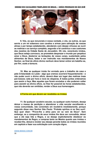 ORDEM DOS CAVALEIROS TEMPLÁRIO DO BRASIL – GRÃO-PRIORADO DE SÃO JOSÉ
WWW.IBEMAC.COM.BR
38
9. Vós, os que renunciais à vossa vontade, e vós, os outros, os que
servis a um rei soberano com cavalos e armas para salvação de vossas
almas e por tempo estabelecido, atendereis com desejo virtuoso ao ouvir
as matinas e ao serviço completo, segundo a lei canônica e aos costumes
dos mestres da Cidade Santa de Jerusalém. Oh vós, veneráveis irmãos,
que Deus esteja convosco, se prometeis desprezar o mundo por perpétuo
amor a Deus, desterrar as tentações de vosso corpo, sustentado pelos
alimentos de Deus, beber e ser instruído nos mandamentos de Nosso
Senhor, ao final do ofício divino nenhum deve temer entrar em batalha se,
por fim, usais a tonsura.
10. Mas se qualquer irmão for enviado para o trabalho da casa e
pela Cristandade no Leste - algo que cremos ocorrerá frequentemente - e
não puder ouvir o divino ofício, deverá dizer em lugar das matinas treze
pai-nossos; sete por hora e nove às vésperas. E todos juntos ordenamos
que assim o faça. Mas aqueles que foram enviados e não puderem voltar
para assistir ao divino ofício, se lhes for possível às horas estabelecidas,
que não deverão ser omitidas, render a Deus sua homenagem.
A Forma em que devem ser recebidos os Irmãos
11. Se qualquer cavaleiro secular, ou qualquer outro homem, deseja
deixar a massa de perdição e abandonar a vida secular escolhendo a
vossa comunidade, não consintais em recebê-lo imediatamente, porque
segundo disse meu Senhor São Paulo: 'Probate spiritus si ex Deo sunt'.
Que quer dizer: "Prove-lhe a alma para ver se vem de Deus". Sem
embargo, se a companhia de seus irmãos lhe deve ser concedida, deixai
que a ele seja lida a Regra, e se deseja explicitamente obedecer os
mandamentos da Regra, e compraz tanto ao Mestre quanto aos irmãos o
receber-lhe, deixai-o revelar seu desejo perante todos os irmãos reunidos
em capítulo e fazer sua solicitação com coração digno.
 