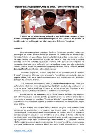 ORDEM DOS CAVALEIROS TEMPLÁRIO DO BRASIL – GRÃO-PRIORADO DE SÃO JOSÉ
WWW.IBEMAC.COM.BR 4
O Mestre da sua classe sempre atenderá às suas solicitações e durante o curso
manterá contato para orientá-lo da melhor forma possível para a conclusão dos estudos. Ele
também será o seu padrinho para um futuro ingresso na Ordem dos Templários.
Introdução
Nesta primeira apostila do curso sobre Cavaleiros Templários o aluno terá contato com
personagens da história da Idade Média que poderiam ser comparados aos maiores super-
heróis das histórias em quadrinhos ou do cinema, também terá contato com os maiores vilões
da época, pessoas que não mediram esforços para saciar a sede pelo poder e riqueza,
acusando falsamente e criando provas nada concretas contra os Cavaleiros Templários até
conseguirem leva-los a morte na fogueira com a acusação de heresia (adoração ao demônio,
sodomia, avareza, luxuria etc), tendo como seu principal mártir o Mestre Templário Jacques
Demolay (Demolé), considerado o último dos templários.
Conhecerá a origem dos Cavaleiros Templários e o seu nascimento após a “Primeira
Cruzada”, entenderá a diferença entre “cruzados” e “templários”, acompanhará a saga de
Hugo de Payens e toda a sua trajetória juntamente com mais oito cavaleiros para a fundação
da Ordem dos Cavaleiros de Cristo.
Outro importante personagem da época, o “abade Bernardo de Claraval” sem o qual
os Templários não teriam obtido a Graça do Papa Honório II e autorização para lutarem em
nome da Igreja Católica; abade que preparou as “antigas regras” dos Templários e seus
exercícios espirituais, fortalecendo-os tanto na parte militar quanto religiosa.
A importância do Rei Bauduino II, Rei da Cidade Santa de Jerusalém, que admirado
com a bravura daqueles cavaleiros, permitiu que construíssem a sua primeira fortificação nas
terras onde se supunha ter existido o “Templo de Salomão” e onde, talvez, os templários
tivessem feito suas descobertas sagradas que os tornariam temidos por todos até pela própria
Igreja Católica.
Em toda história onde existem heróis e homens corajosos temos também, como
contrapeso, os arqui-inimigos e os covardes que tentam atacar e destruir os heróis
constantemente e, como a história real nem sempre tem um final feliz, muitas das vezes esses
covardes conseguem, através de suas armadilhas e farsas, atingir os heróis e até mesmo
derrota-los, ainda que momentaneamente. Nessa história dos templários encontramos duas
figuras perversas: Felipe, o Belo (Rei da França) e o Papa Clemente V. – O Generoso. Certo que
não foram apenas esses dois que tramaram contra a Ordem dos Templários, pois centenas de
príncipes e padres nutriam o interesse secreto pelo fim da ordem; dentro do seio da Ordem
 