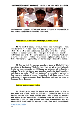 ORDEM DOS CAVALEIROS TEMPLÁRIO DO BRASIL – GRÃO-PRIORADO DE SÃO JOSÉ
WWW.IBEMAC.COM.BR
40
acordo com a sabedoria do Mestre e irmãos, conforme a honestidade de
sua vida ao solicitar ser admitido na irmandade.
Sobre os que estão demasiado tempo de pé na Capela
15. Foi-nos feito saber, e o escutamos de testemunhas presenciais,
que de forma imoderada e sem restrição alguma, vós escutais o divino
ofício de pé. Nós não ordenamos que comportais dessa forma, ao
contrário o desaprovamos. Dispomos que, tanto os fortes quanto os
debilitados, para evitar desordens, cantem o salmo chamado Venite com
a invitatória e o hino sentados, e digam suas orações em silêncio, em voz
baixa não vociferando, para não perturbar as orações dos outros irmãos.
16. Mas ao final dos salmos, quando se canta o 'Gloria Patri' em
reverência à Santíssima Trindade, vos poreis de pé e vos inclinareis
frente ao altar, enquanto os debilitados ou enfermos só inclinarão a
cabeça. Portanto, mandamos que, quando a explicação dos Evangelhos
seja lida, e se cante o 'Te Deum laudamus', e enquanto se cantem os
louvores, e as matinas terminam, vós estejais de pé. Desta mesma forma
determinamos que permaneceis de pé durante as matinas e em todas as
horas de Nossa Senhora.
Sobre a vestimenta dos Irmãos
17. Dispomos que todos os hábitos dos irmãos sejam de uma só
cor, quer seja branco, negro ou marrom. E sugerimos que tanto no
inverno como no verão, se for possível, usem capas brancas; e a ninguém
que não pertença à mencionada cavalaria de Cristo lhe será permitido ter
uma capa branca para que aqueles que hajam abandonado a vida em
obscuridade se reconheçam uns aos outros como seres reconciliados
 