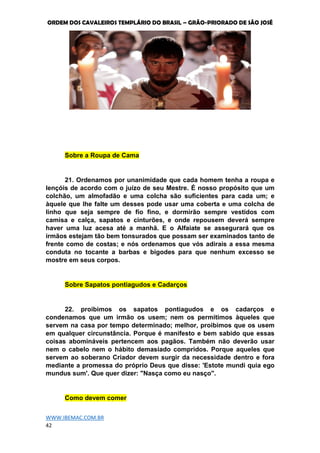 ORDEM DOS CAVALEIROS TEMPLÁRIO DO BRASIL – GRÃO-PRIORADO DE SÃO JOSÉ
WWW.IBEMAC.COM.BR
42
Sobre a Roupa de Cama
21. Ordenamos por unanimidade que cada homem tenha a roupa e
lençóis de acordo com o juízo de seu Mestre. É nosso propósito que um
colchão, um almofadão e uma colcha são suficientes para cada um; e
àquele que lhe falte um desses pode usar uma coberta e uma colcha de
linho que seja sempre de fio fino, e dormirão sempre vestidos com
camisa e calça, sapatos e cinturões, e onde repousem deverá sempre
haver uma luz acesa até a manhã. E o Alfaiate se assegurará que os
irmãos estejam tão bem tonsurados que possam ser examinados tanto de
frente como de costas; e nós ordenamos que vós adirais a essa mesma
conduta no tocante a barbas e bigodes para que nenhum excesso se
mostre em seus corpos.
Sobre Sapatos pontiagudos e Cadarços
22. proibimos os sapatos pontiagudos e os cadarços e
condenamos que um irmão os usem; nem os permitimos àqueles que
servem na casa por tempo determinado; melhor, proibimos que os usem
em qualquer circunstância. Porque é manifesto e bem sabido que essas
coisas abomináveis pertencem aos pagãos. Também não deverão usar
nem o cabelo nem o hábito demasiado compridos. Porque aqueles que
servem ao soberano Criador devem surgir da necessidade dentro e fora
mediante a promessa do próprio Deus que disse: 'Estote mundi quia ego
mundus sum'. Que quer dizer: "Nasça como eu nasço".
Como devem comer
 
