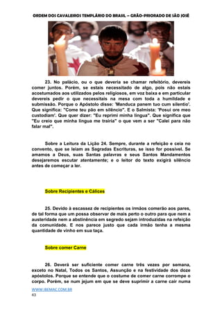 ORDEM DOS CAVALEIROS TEMPLÁRIO DO BRASIL – GRÃO-PRIORADO DE SÃO JOSÉ
WWW.IBEMAC.COM.BR
43
23. No palácio, ou o que deveria se chamar refeitório, devereis
comer juntos. Porém, se estais necessitado de algo, pois não estais
acostumados aos utilizados pelos religiosos, em voz baixa e em particular
devereis pedir o que necessitais na mesa com toda a humildade e
submissão. Porque o Apóstolo disse: 'Manduca panem tuo cum silentio'.
Que significa: "Come teu pão em silêncio". E o Salmista: 'Posui ore meo
custodiam'. Que quer dizer: "Eu reprimi minha língua". Que significa que
"Eu creio que minha língua me trairia" o que vem a ser "Calei para não
falar mal".
Sobre a Leitura da Lição 24. Sempre, durante a refeição e ceia no
convento, que se leiam as Sagradas Escrituras, se isso for possível. Se
amamos a Deus, suas Santas palavras e seus Santos Mandamentos
desejaremos escutar atentamente; e o leitor do texto exigirá silêncio
antes de começar a ler.
Sobre Recipientes e Cálices
25. Devido à escassez de recipientes os irmãos comerão aos pares,
de tal forma que um possa observar de mais perto o outro para que nem a
austeridade nem a abstinência em segredo sejam introduzidas na refeição
da comunidade. E nos parece justo que cada irmão tenha a mesma
quantidade de vinho em sua taça.
Sobre comer Carne
26. Deverá ser suficiente comer carne três vezes por semana,
exceto no Natal, Todos os Santos, Assunção e na festividade dos doze
apóstolos. Porque se entende que o costume de comer carne corrompe o
corpo. Porém, se num jejum em que se deve suprimir a carne cair numa
 