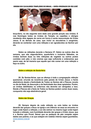 ORDEM DOS CAVALEIROS TEMPLÁRIO DO BRASIL – GRÃO-PRIORADO DE SÃO JOSÉ
WWW.IBEMAC.COM.BR
44
terça-feira, no dia seguinte será dada uma grande porção aos irmãos. E
nos Domingos todos os irmãos do Templo, os capelães e clérigos
receberão dois ágapes de carne em honra à santa ressurreição de Cristo
Jesus. E os demais da casa, que inclui os escudeiros e sargentos,
deverão se contentar com uma refeição e ser agradecidos ao Senhor por
ela.
Sobre as refeições durante a Semana 27. Sobre os outros dias da
semana, que são segunda-feira, quarta-feira e inclusive Sábados, os
irmãos tenham duas ou três refeições de vegetais ou outros pratos
comidos com pão; e nós cremos que seja suficiente e ordenamos que
assim seja, de tal maneira que aquele que não comer em uma refeição o
faça na outra.
Sobre a refeição de Sexta-feira
28. Às Sextas-feiras, que se ofereça à toda a congregação refeição
quaresmal, oriunda da reverência pela paixão de Cristo Jesus; e fareis
abstinência desde a festividade de Todos os Santos até a Páscoa, exceto
no dia de Natal, da Assunção e da festividade dos doze apóstolos. Porém,
os irmãos debilitados ou enfermos não deverão ser obrigados a isso.
Desde a Páscoa até a festa de Todos os Santos podem comer duas vezes,
conquanto não seja abstinência geral.
Sobre dar Graças
29. Sempre depois de cada refeição ou ceia todos os irmãos
deverão dar graças a Deus na igreja e em silêncio se essa se encontra no
lugar onde fazem a refeição, e se não estiver no mesmo lugar onde hajam
tomado a refeição, com humildade deverão dar graças a Cristo Jesus, que
é o Senhor que Provê. Deixai que os pedaços de pão rompido sejam
dados aos pobres, e os que estejam em rodelas inteiras sejam guardados.
 